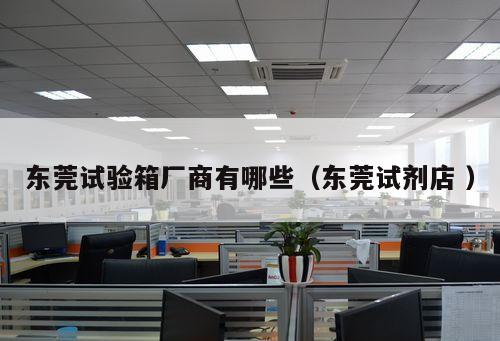 東莞試驗箱廠商有哪些（東莞試劑店 ）