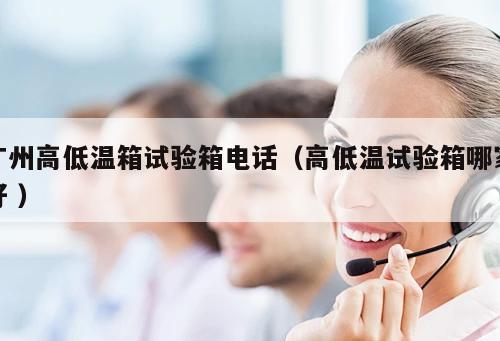 廣州高低溫箱試驗箱電話（高低溫試驗箱哪家好 ）