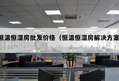 恒溫恒濕房批發(fā)價(jià)格（恒溫恒濕房解決方案 ）